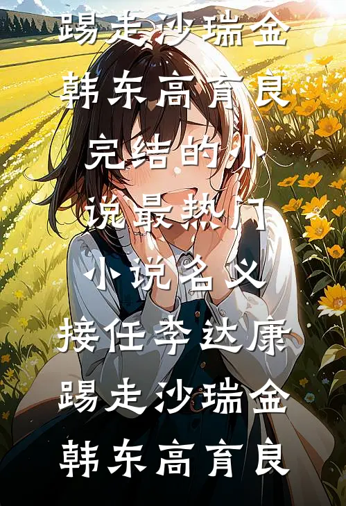名义：接任李达康，踢走沙瑞金(韩东高育良)完结的小说_最热门小说名义：接任李达康，踢走沙瑞金韩东高育良