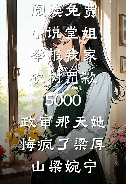 堂姐举报我家砍树罚款5000，政审那天她悔疯了(梁厚山梁婉宁)热门网络小说推荐_在线阅读免费小说堂姐举报我家砍树罚款5000，政审那天她悔疯了梁厚山梁婉宁