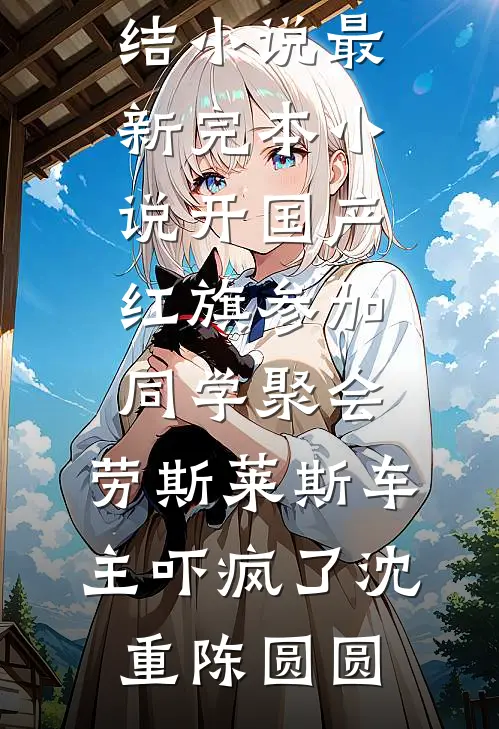 开国产红旗参加同学聚会，劳斯莱斯车主吓疯了(沈重陈圆圆)好看的完结小说_最新完本小说开国产红旗参加同学聚会，劳斯莱斯车主吓疯了(沈重陈圆圆)