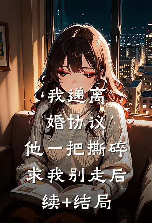 我递离婚协议，他一把撕碎求我别走后续+结局