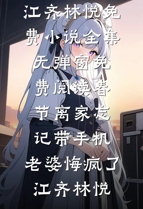春节离家忘记带手机，老婆悔疯了(江齐林悦)免费小说全集_无弹窗免费阅读春节离家忘记带手机，老婆悔疯了江齐林悦