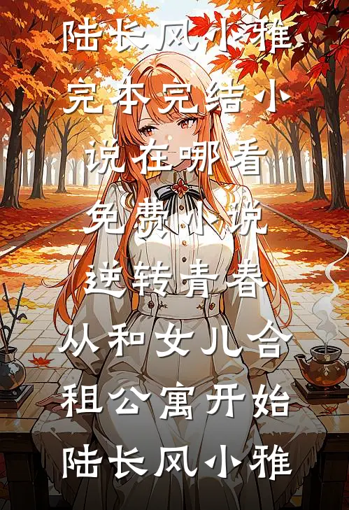 逆转青春：从和女儿合租公寓开始(陆长风小雅)完本完结小说_在哪看免费小说逆转青春：从和女儿合租公寓开始陆长风小雅