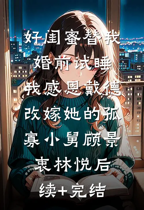 好闺蜜替我婚前试睡，我感恩戴德改嫁她的孤寡小舅顾景衷林悦后续+完结
