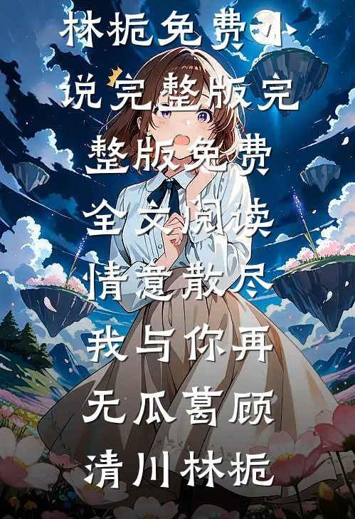 情意散尽，我与你再无瓜葛(顾清川林栀)免费小说完整版_完整版免费全文阅读情意散尽，我与你再无瓜葛顾清川林栀