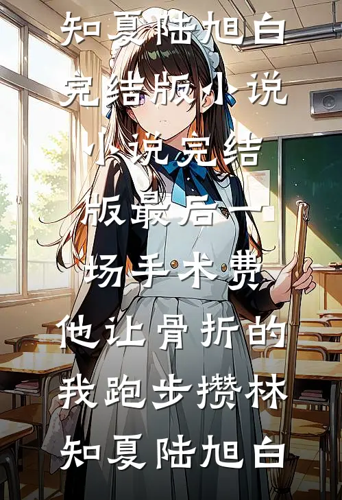 最后一场手术费，他让骨折的我跑步攒(林知夏陆旭白)完结版小说_小说完结版最后一场手术费，他让骨折的我跑步攒林知夏陆旭白