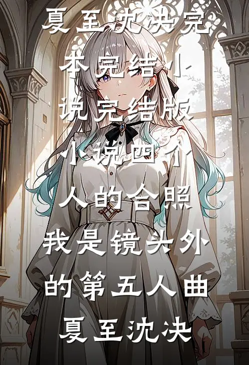 四个人的合照，我是镜头外的第五人曲夏至沈决完本完结小说_完结版小说四个人的合照，我是镜头外的第五人(曲夏至沈决)