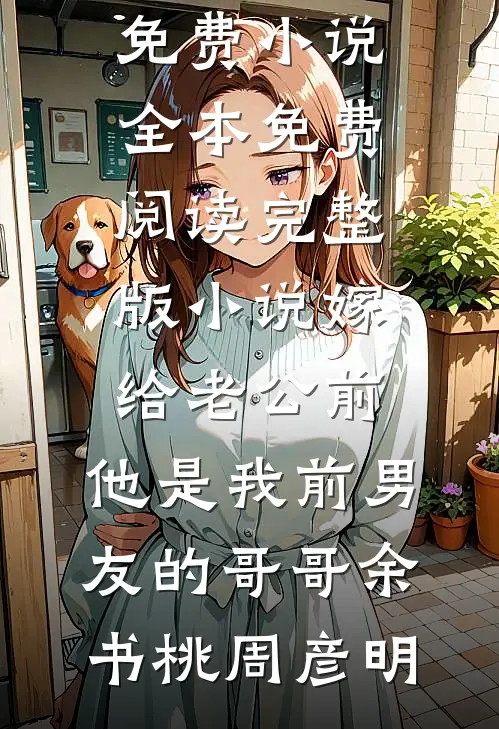 嫁给老公前，他是我前男友的哥哥余书桃周彦明免费小说全本_免费阅读完整版小说嫁给老公前，他是我前男友的哥哥余书桃周彦明