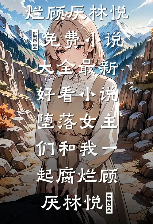 堕落女主们和我一起腐烂顾厌林悦㬢免费小说大全_最新好看小说堕落女主们和我一起腐烂顾厌林悦㬢