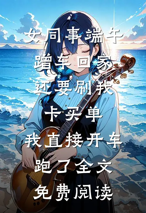 女同事端午蹭车回家，还要刷我卡买单，我直接开车跑了全文免费阅读