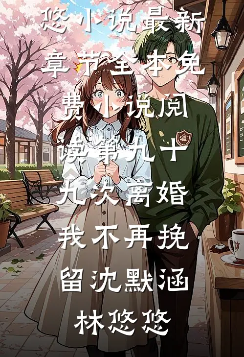 第九十九次离婚，我不再挽留(沈默涵林悠悠)小说最新章节_全本免费小说阅读第九十九次离婚，我不再挽留(沈默涵林悠悠)
