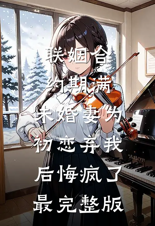 联姻合约期满，未婚妻为初恋弃我后悔疯了最完整版