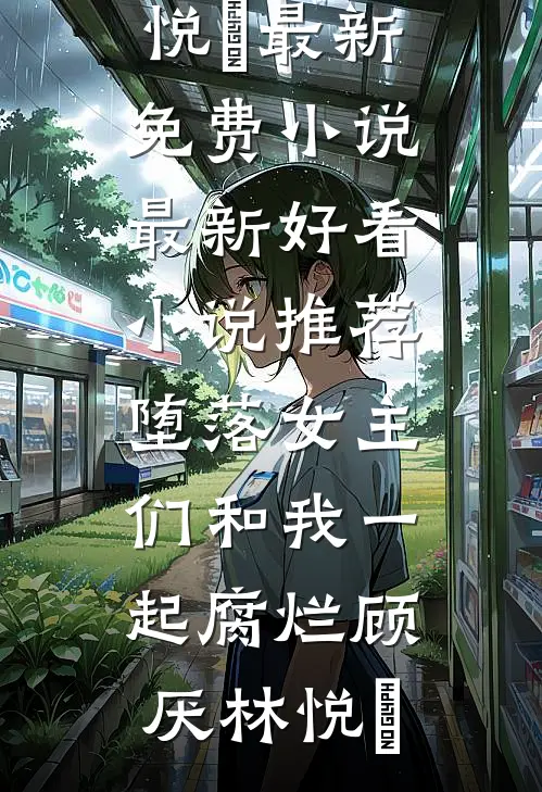 堕落女主们和我一起腐烂(顾厌林悦㬢)最新免费小说_最新好看小说推荐堕落女主们和我一起腐烂(顾厌林悦㬢)