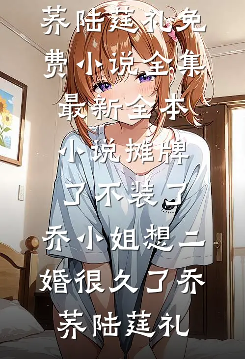 摊牌了不装了，乔小姐想二婚很久了(乔荞陆莛礼)免费小说全集_最新全本小说摊牌了不装了，乔小姐想二婚很久了(乔荞陆莛礼)