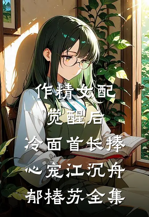 作精女配觉醒后，冷面首长捧心宠江沉舟郁椿苏全集