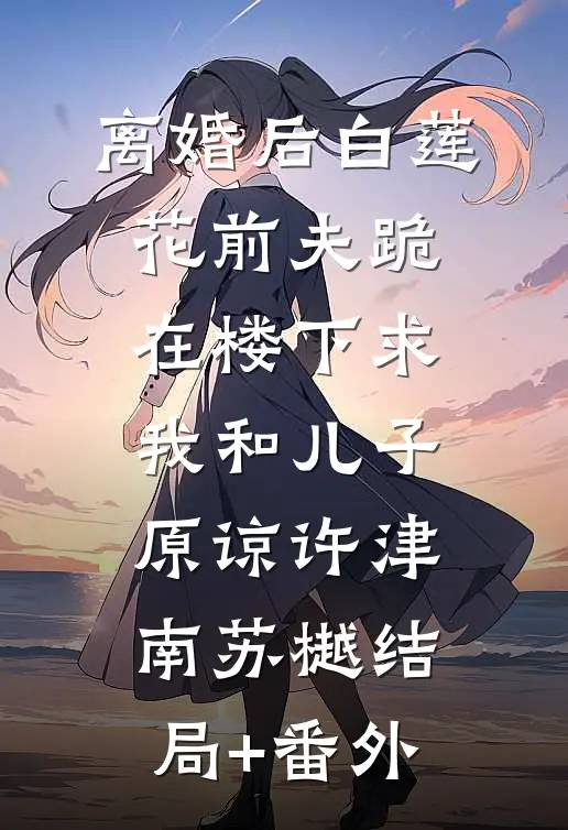 离婚后白莲花前夫跪在楼下求我和儿子原谅许津南苏樾结局+番外