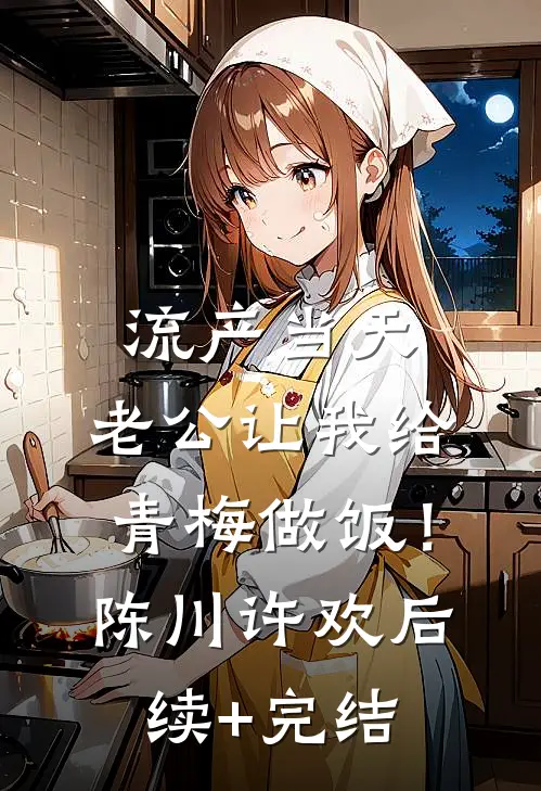 流产当天，老公让我给青梅做饭！陈川许欢后续+完结