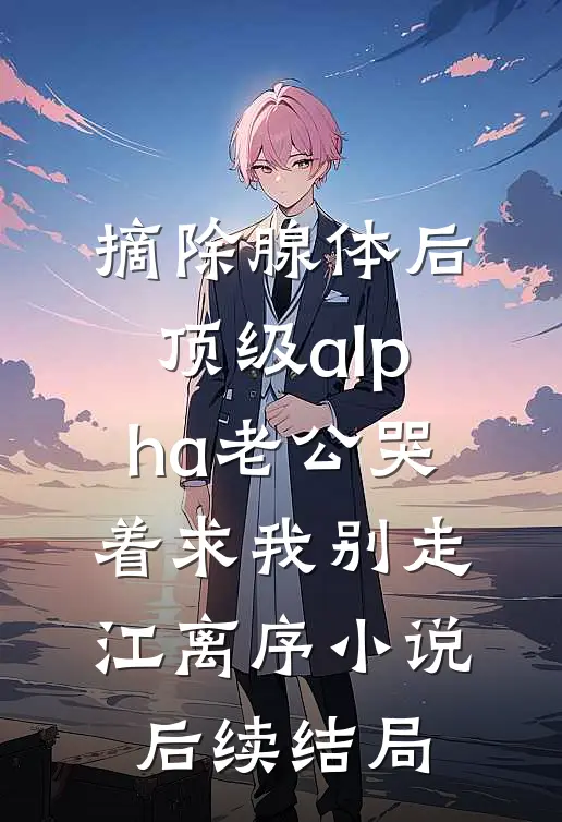 摘除腺体后，顶级alpha老公哭着求我别走江离序小说后续结局