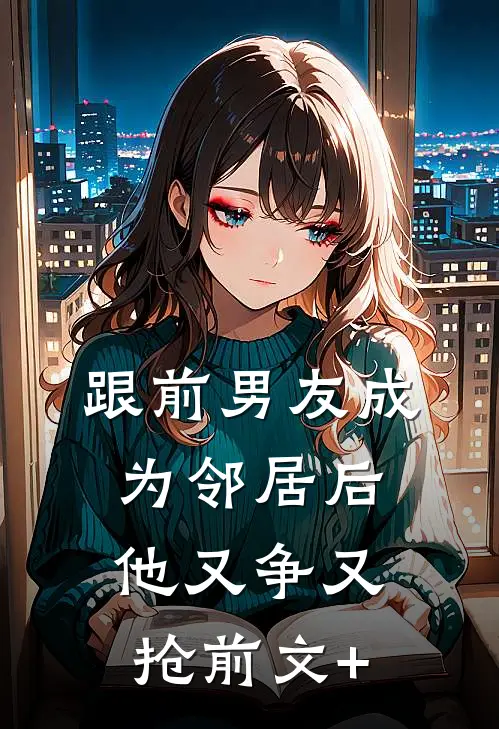 跟前男友成为邻居后，他又争又抢前文+
